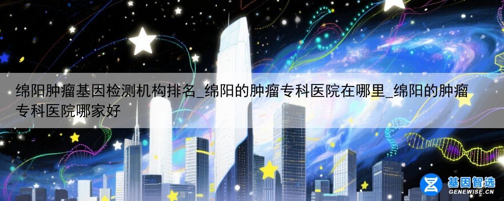 绵阳肿瘤基因检测机构排名_绵阳的肿瘤专科医院在哪里_绵阳的肿瘤专科医院哪家好