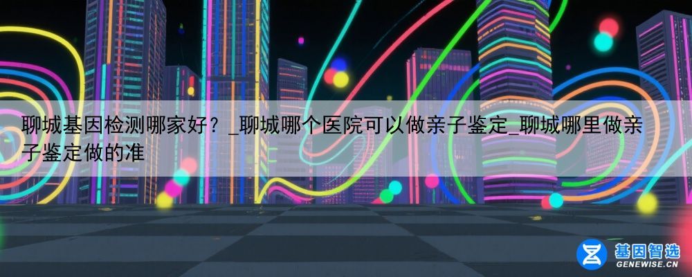 聊城基因检测哪家好？_聊城哪个医院可以做亲子鉴定_聊城哪里做亲子鉴定做的准