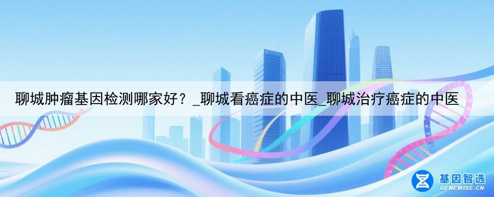 聊城肿瘤基因检测哪家好？_聊城看癌症的中医_聊城治疗癌症的中医