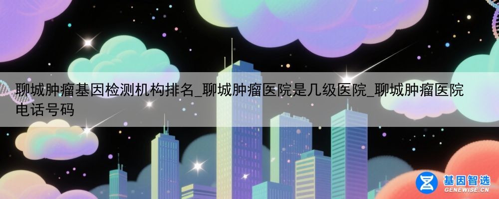 聊城肿瘤基因检测机构排名_聊城肿瘤医院是几级医院_聊城肿瘤医院电话号码