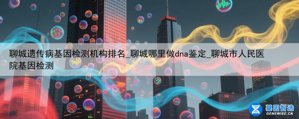 聊城遗传病基因检测机构排名_聊城哪里做dna鉴定_聊城市人民医院基因检测