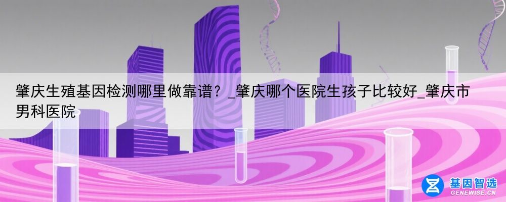 肇庆生殖基因检测哪里做靠谱？_肇庆哪个医院生孩子比较好_肇庆市男科医院