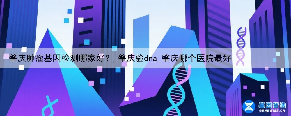 肇庆肿瘤基因检测哪家好？_肇庆验dna_肇庆哪个医院最好