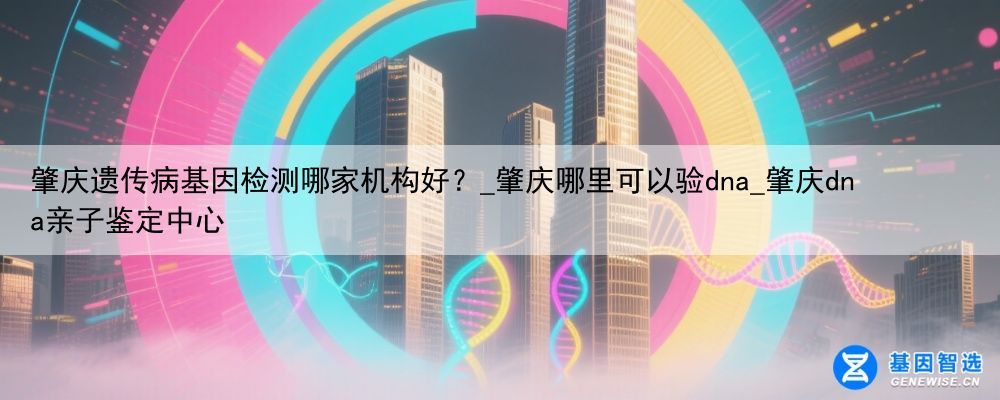 肇庆遗传病基因检测哪家机构好？_肇庆哪里可以验dna_肇庆dna亲子鉴定中心