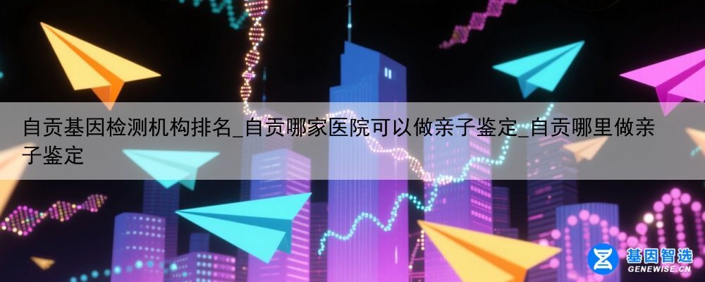 自贡基因检测机构排名_自贡哪家医院可以做亲子鉴定_自贡哪里做亲子鉴定