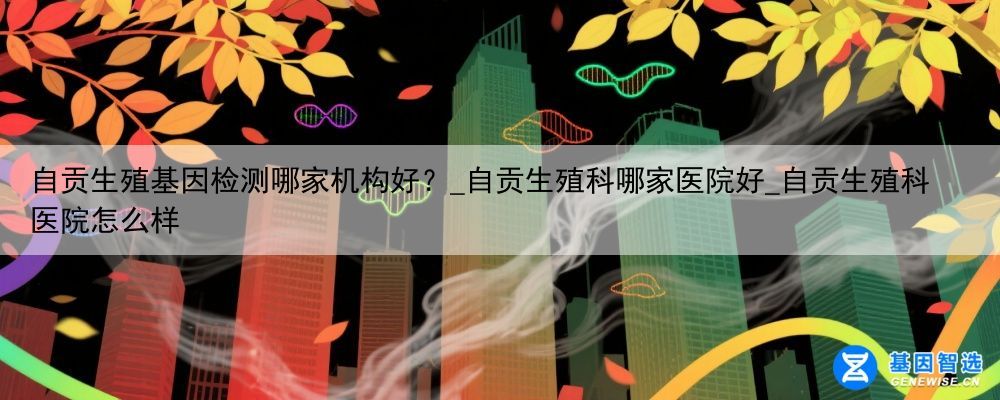 自贡生殖基因检测哪家机构好？_自贡生殖科哪家医院好_自贡生殖科医院怎么样