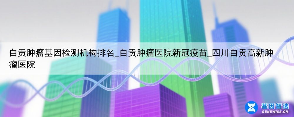自贡肿瘤基因检测机构排名_自贡肿瘤医院新冠疫苗_四川自贡高新肿瘤医院