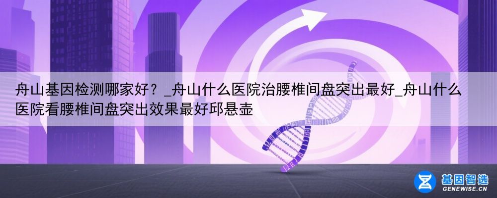 舟山基因检测哪家好？_舟山什么医院治腰椎间盘突出最好_舟山什么医院看腰椎间盘突出效果最好邱悬壶