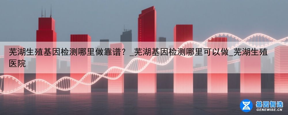 芜湖生殖基因检测哪里做靠谱？_芜湖基因检测哪里可以做_芜湖生殖医院