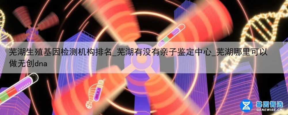 芜湖生殖基因检测机构排名_芜湖有没有亲子鉴定中心_芜湖哪里可以做无创dna