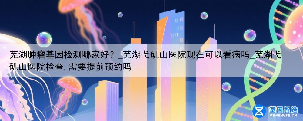 芜湖肿瘤基因检测哪家好？_芜湖弋矶山医院现在可以看病吗_芜湖弋矶山医院检查,需要提前预约吗
