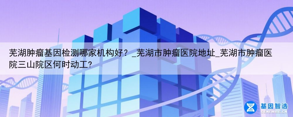 芜湖肿瘤基因检测哪家机构好？_芜湖市肿瘤医院地址_芜湖市肿瘤医院三山院区何时动工?