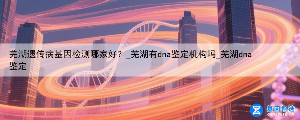 芜湖遗传病基因检测哪家好？_芜湖有dna鉴定机构吗_芜湖dna鉴定