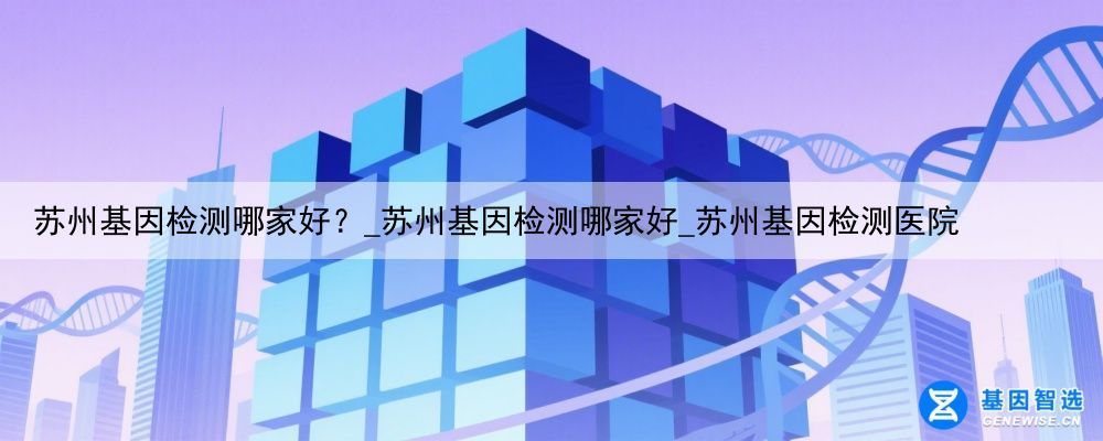 苏州基因检测哪家好？_苏州基因检测哪家好_苏州基因检测医院