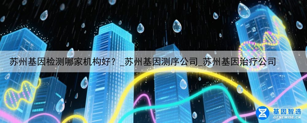 苏州基因检测哪家机构好？_苏州基因测序公司_苏州基因治疗公司