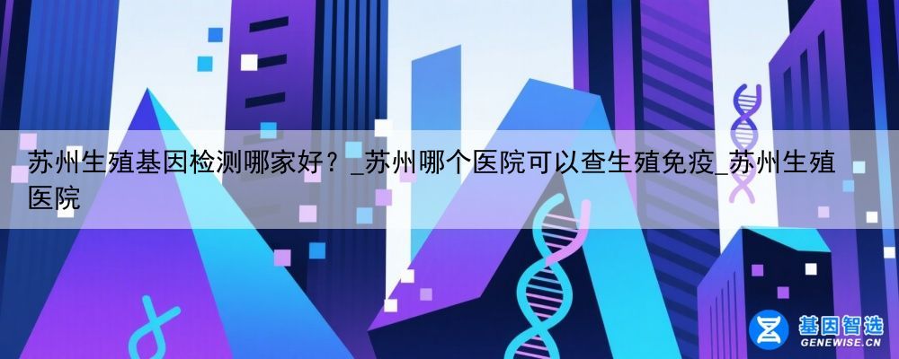 苏州生殖基因检测哪家好？_苏州哪个医院可以查生殖免疫_苏州生殖医院