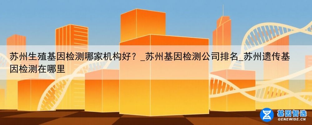 苏州生殖基因检测哪家机构好？_苏州基因检测公司排名_苏州遗传基因检测在哪里