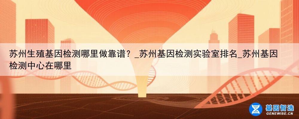 苏州生殖基因检测哪里做靠谱？_苏州基因检测实验室排名_苏州基因检测中心在哪里