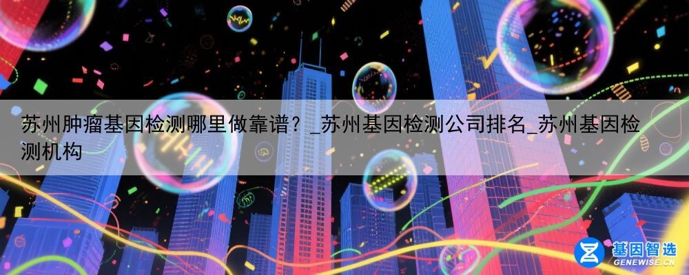 苏州肿瘤基因检测哪里做靠谱？_苏州基因检测公司排名_苏州基因检测机构