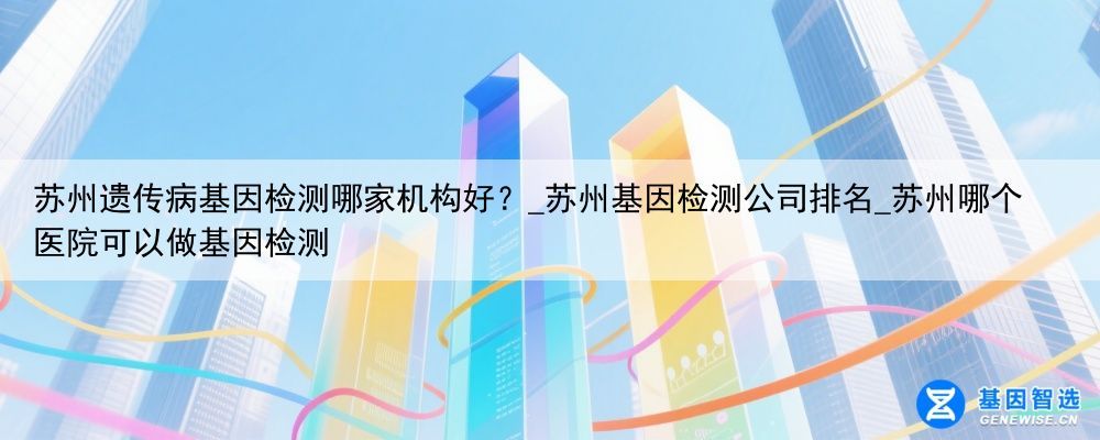 苏州遗传病基因检测哪家机构好？_苏州基因检测公司排名_苏州哪个医院可以做基因检测