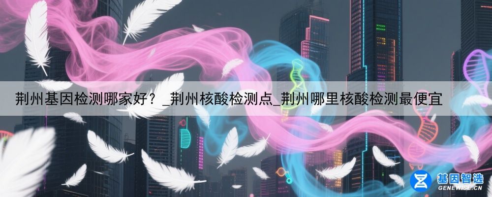 荆州基因检测哪家好？_荆州核酸检测点_荆州哪里核酸检测最便宜