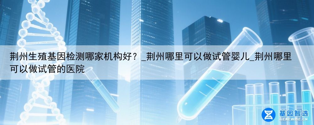 荆州生殖基因检测哪家机构好？_荆州哪里可以做试管婴儿_荆州哪里可以做试管的医院