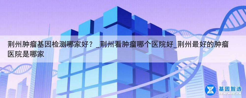 荆州肿瘤基因检测哪家好？_荆州看肿瘤哪个医院好_荆州最好的肿瘤医院是哪家