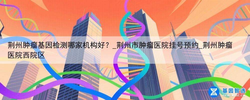 荆州肿瘤基因检测哪家机构好？_荆州市肿瘤医院挂号预约_荆州肿瘤医院西院区