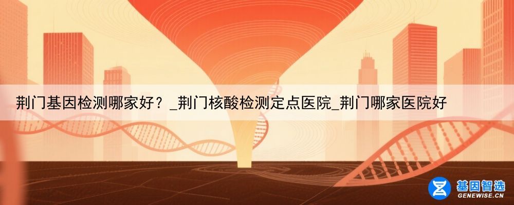 荆门基因检测哪家好？_荆门核酸检测定点医院_荆门哪家医院好