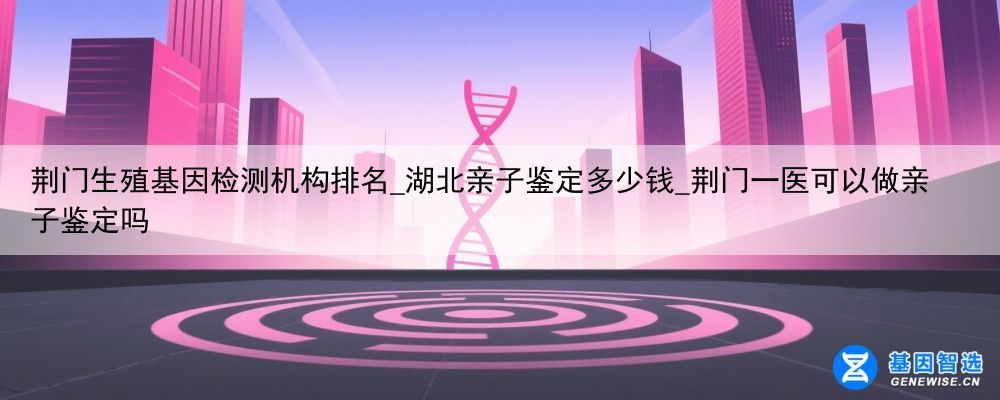 荆门生殖基因检测机构排名_湖北亲子鉴定多少钱_荆门一医可以做亲子鉴定吗