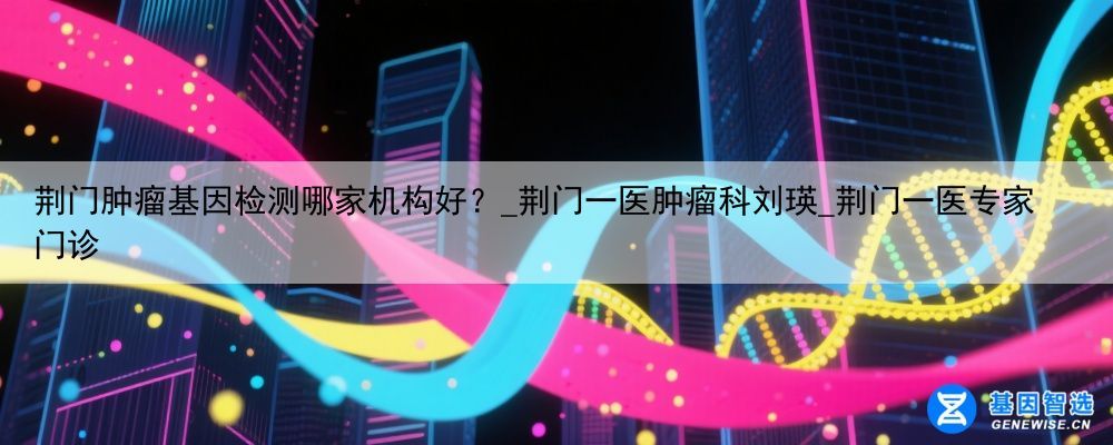 荆门肿瘤基因检测哪家机构好？_荆门一医肿瘤科刘瑛_荆门一医专家门诊