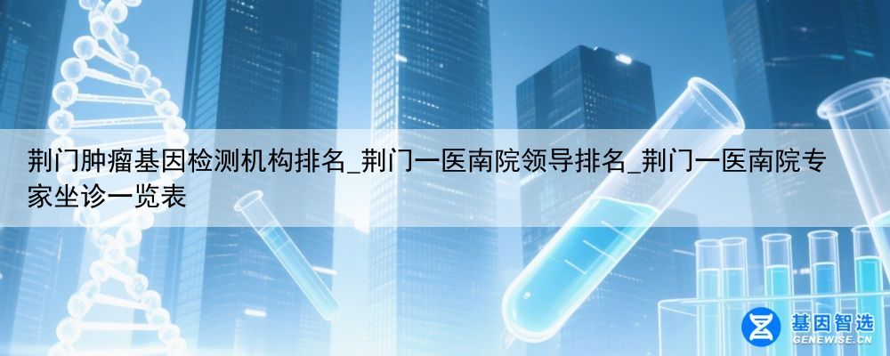 荆门肿瘤基因检测机构排名_荆门一医南院领导排名_荆门一医南院专家坐诊一览表