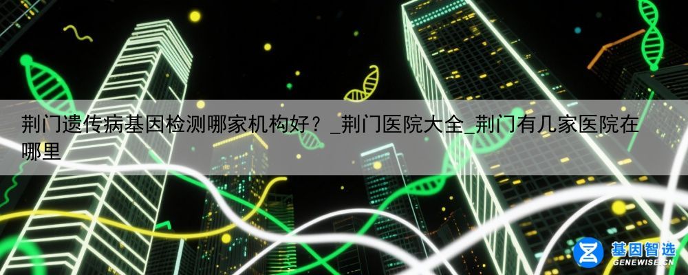 荆门遗传病基因检测哪家机构好？_荆门医院大全_荆门有几家医院在哪里