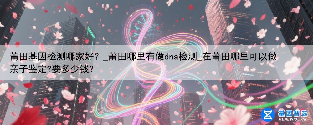 莆田基因检测哪家好？_莆田哪里有做dna检测_在莆田哪里可以做亲子鉴定?要多少钱?