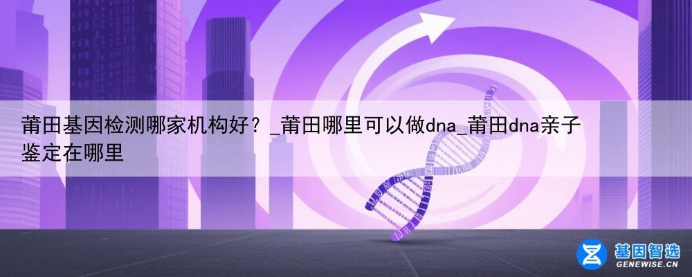 莆田基因检测哪家机构好？_莆田哪里可以做dna_莆田dna亲子鉴定在哪里