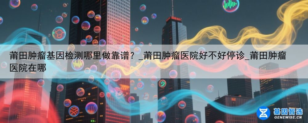 莆田肿瘤基因检测哪里做靠谱？_莆田肿瘤医院好不好停诊_莆田肿瘤医院在哪