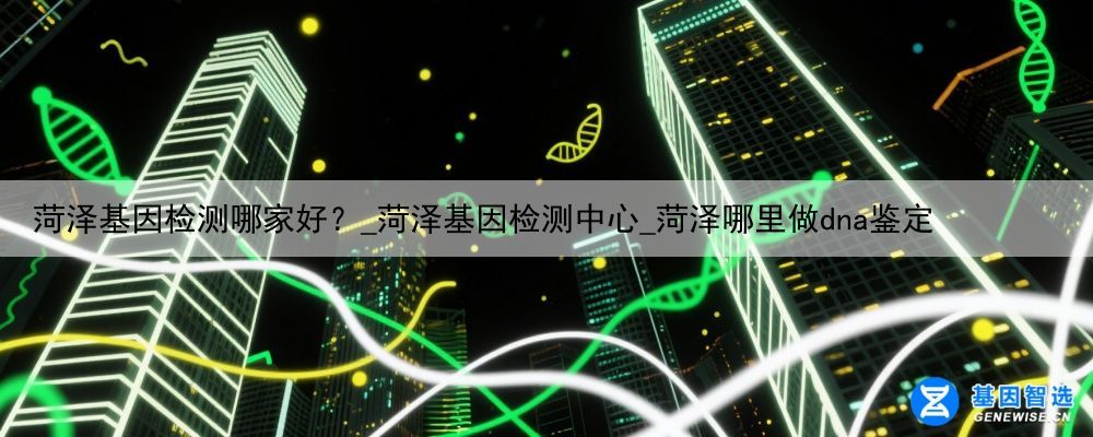 菏泽基因检测哪家好？_菏泽基因检测中心_菏泽哪里做dna鉴定