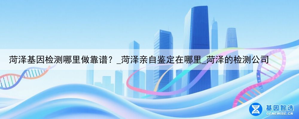 菏泽基因检测哪里做靠谱？_菏泽亲自鉴定在哪里_菏泽的检测公司