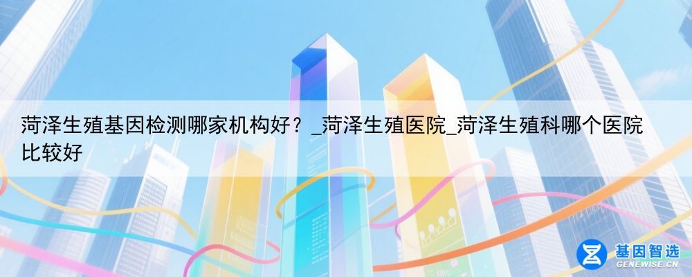 菏泽生殖基因检测哪家机构好？_菏泽生殖医院_菏泽生殖科哪个医院比较好