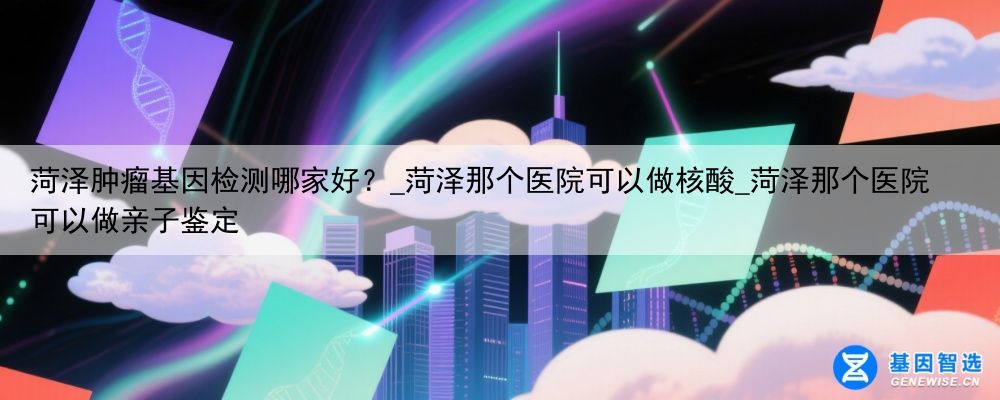 菏泽肿瘤基因检测哪家好？_菏泽那个医院可以做核酸_菏泽那个医院可以做亲子鉴定
