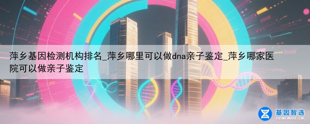 萍乡基因检测机构排名_萍乡哪里可以做dna亲子鉴定_萍乡哪家医院可以做亲子鉴定
