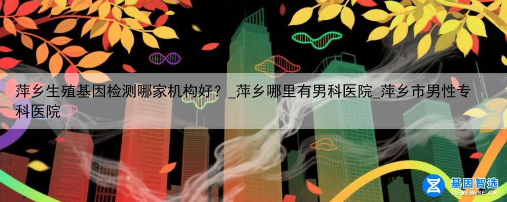 萍乡生殖基因检测哪家机构好？_萍乡哪里有男科医院_萍乡市男性专科医院