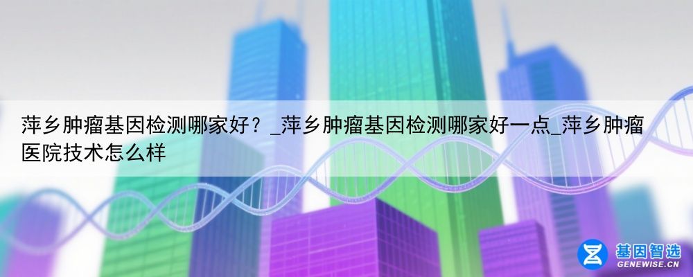 萍乡肿瘤基因检测哪家好？_萍乡肿瘤基因检测哪家好一点_萍乡肿瘤医院技术怎么样