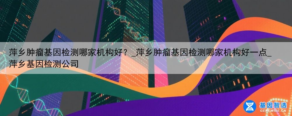 萍乡肿瘤基因检测哪家机构好？_萍乡肿瘤基因检测哪家机构好一点_萍乡基因检测公司