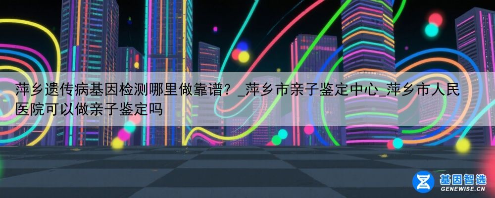 萍乡遗传病基因检测哪里做靠谱？_萍乡市亲子鉴定中心_萍乡市人民医院可以做亲子鉴定吗