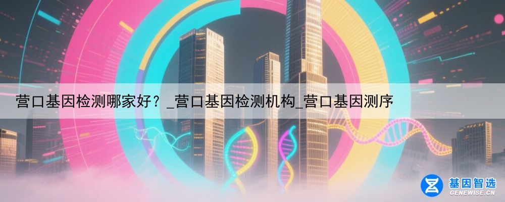 营口基因检测哪家好？_营口基因检测机构_营口基因测序