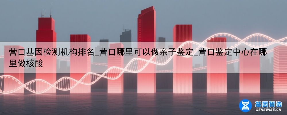 营口基因检测机构排名_营口哪里可以做亲子鉴定_营口鉴定中心在哪里做核酸