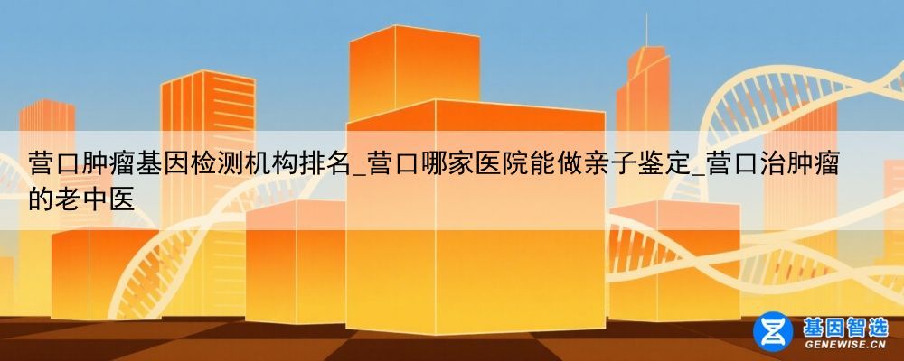营口肿瘤基因检测机构排名_营口哪家医院能做亲子鉴定_营口治肿瘤的老中医