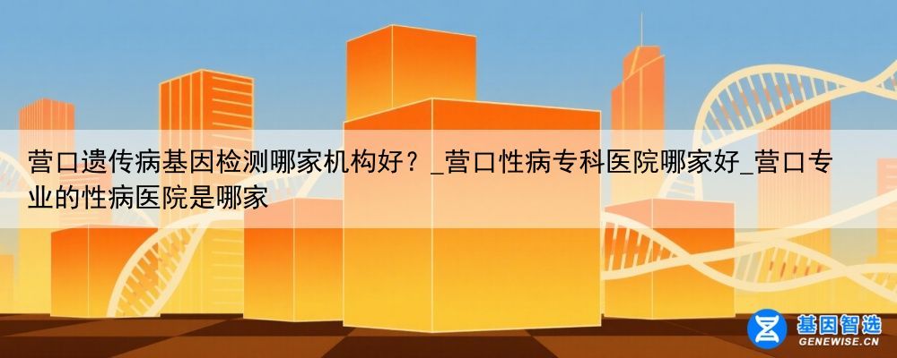 营口遗传病基因检测哪家机构好？_营口性病专科医院哪家好_营口专业的性病医院是哪家