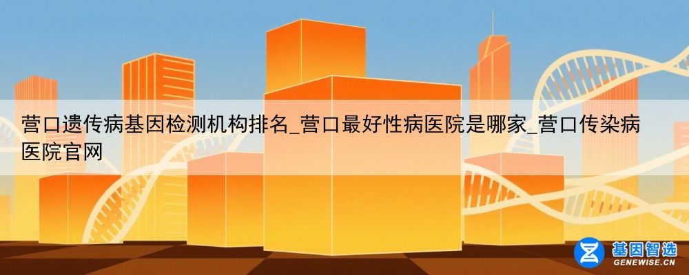 营口遗传病基因检测机构排名_营口最好性病医院是哪家_营口传染病医院官网